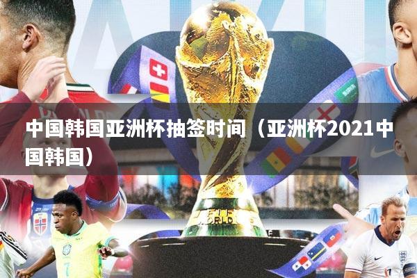 中国韩国亚洲杯抽签时间（亚洲杯2021中国韩国）