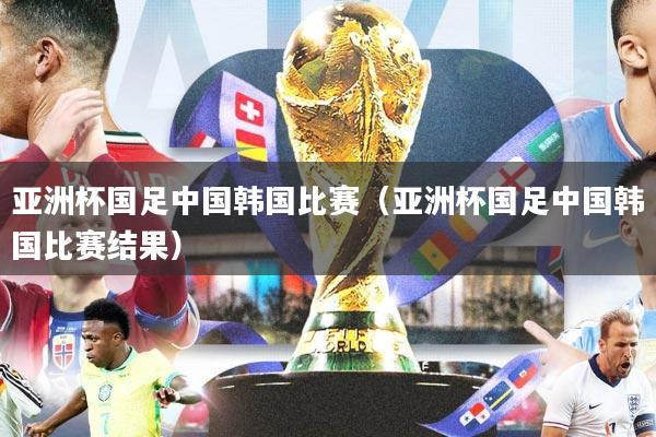亚洲杯国足中国韩国比赛（亚洲杯国足中国韩国比赛结果）