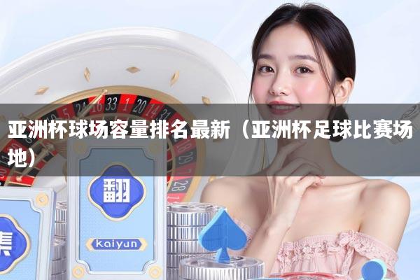 亚洲杯球场容量排名最新（亚洲杯足球比赛场地）