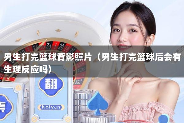 男生打完篮球背影照片（男生打完篮球后会有生理反应吗）