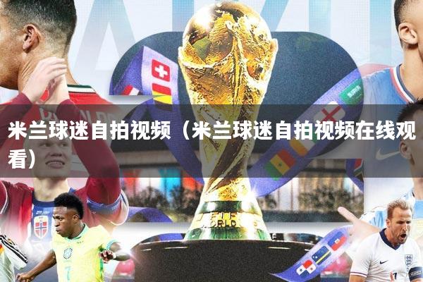 米兰球迷自拍视频（米兰球迷自拍视频在线观看）