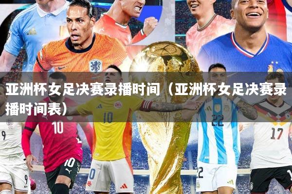 亚洲杯女足决赛录播时间（亚洲杯女足决赛录播时间表）