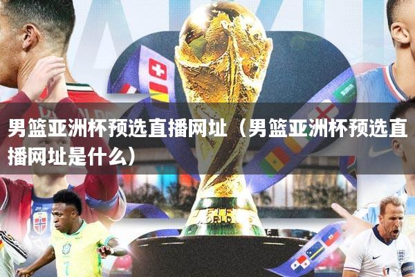 男篮亚洲杯预选直播网址（男篮亚洲杯预选直播网址是什么）