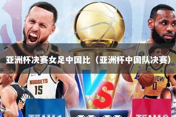 亚洲杯决赛女足中国比（亚洲杯中国队决赛）
